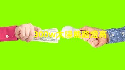 300w太陽能路燈高效能與節能的完美結合,您準備好了嗎