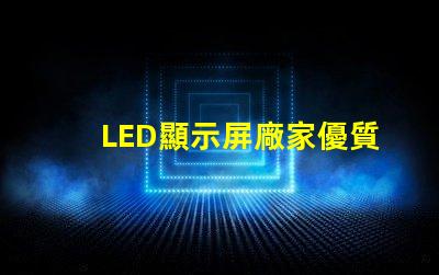LED顯示屏廠家優質LED顯示屏生產商指南,你準備好合作了嗎
