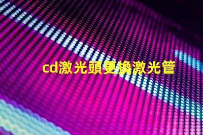cd激光頭更換激光管確保光源效率提升的關鍵步驟