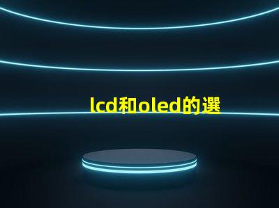 lcd和oled的選擇,哪種技術更適合你的項目LCD與OLED技術對比分析