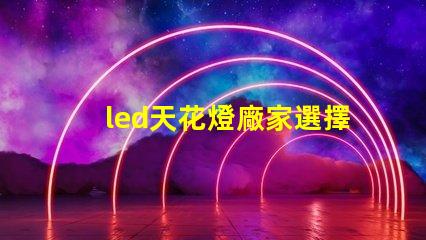 led天花燈廠家選擇合適供應商的關鍵因素是什么