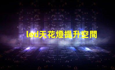 led天花燈提升空間美感的照明解決方案,您了解嗎