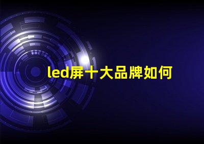 led屏十大品牌如何選擇最具性價比的LED屏幕品牌