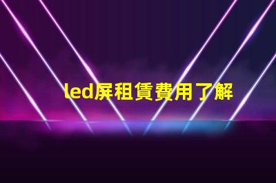 led屏租賃費用了解市場行情,確保明智投資