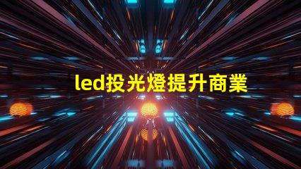 led投光燈提升商業效果的照明解決方案,如何選擇合適的型號