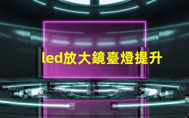 led放大鏡臺燈提升工作效率的照明新選擇