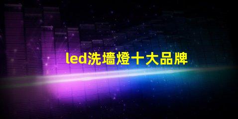 led洗墻燈十大品牌專家推薦的高效照明品牌對比