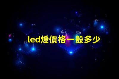 led燈價格一般多少揭示不同種類LED燈的價格區間
