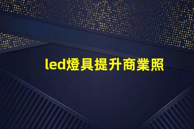 led燈具提升商業照明效率的關鍵選擇