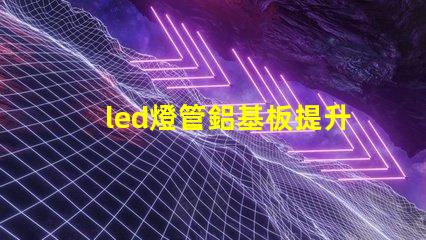 led燈管鋁基板提升散熱性能與效率的關鍵