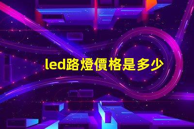 led路燈價格是多少了解市場動態與價格趨勢