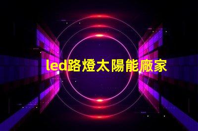 led路燈太陽能廠家高效節能解決方案的首選