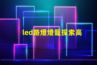 led路燈燈籠探索高效節能的未來照明解決方案