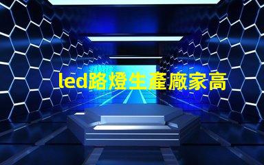 led路燈生產廠家高品質路燈制造商的選擇指南