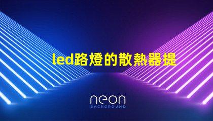 led路燈的散熱器提升LED路燈耐用性的關鍵技術