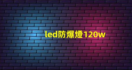 led防爆燈120w高效能照明解決方案的選擇理由