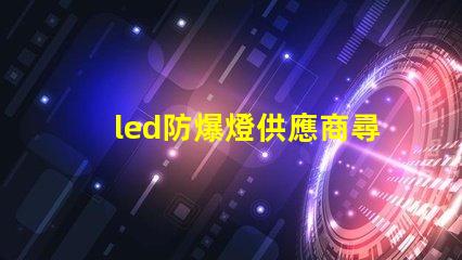 led防爆燈供應商尋找可靠的led防爆燈合作伙伴