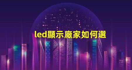 led顯示廠家如何選擇最適合的LED顯示屏制造商