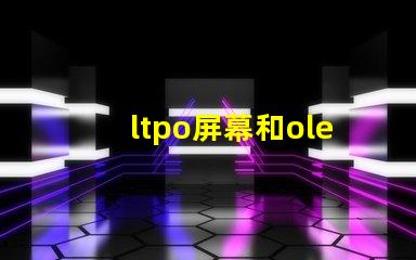 ltpo屏幕和oled屏幕哪個好深入解析LTPO與OLED技術優勢