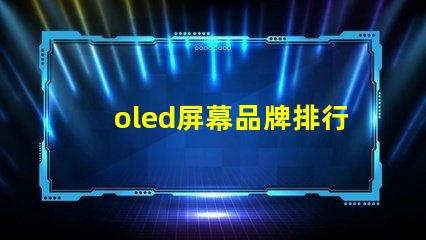 oled屏幕品牌排行2023年最佳OLED屏幕品牌深度解析