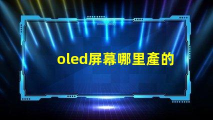 oled屏幕哪里產的揭秘全球OLED屏幕生產基地