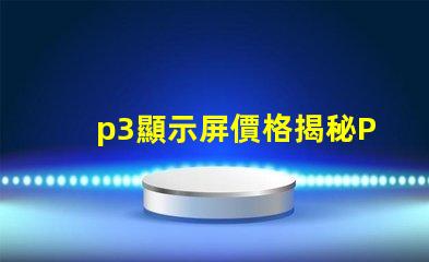 p3顯示屏價格揭秘P3顯示屏的真實成本與價值