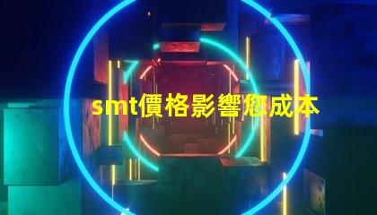 smt價格影響您成本的關鍵因素是什么