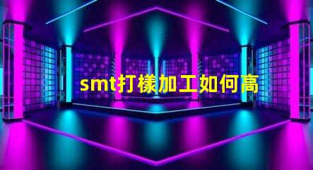 smt打樣加工如何高效優化您的生產流程