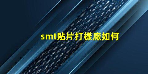 smt貼片打樣廠如何選擇高效可靠的供應商