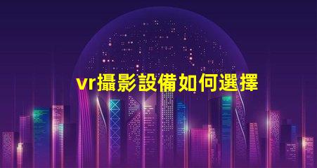 vr攝影設備如何選擇最適合您業務的設備