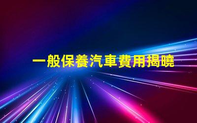 一般保養汽車費用揭曉隱秘的保養成本真相