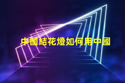 中國結花燈如何用中國結花燈提升節日氛圍