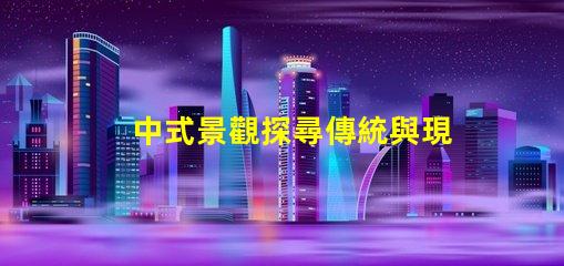 中式景觀探尋傳統與現代的完美融合
