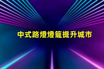 中式路燈燈籠提升城市美觀與照明效果的完美選擇