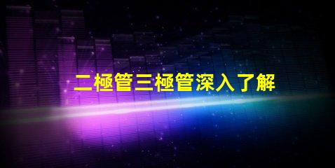 二極管三極管深入了解二極管與三極管的核心差異