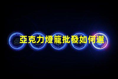 亞克力燈籠批發如何選擇優質供應商以降低成本