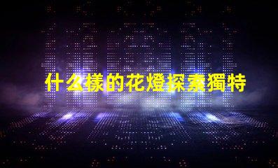 什么樣的花燈探索獨特花燈設計的魅力