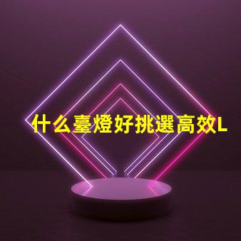 什么臺燈好挑選高效LED臺燈的關鍵因素是什么
