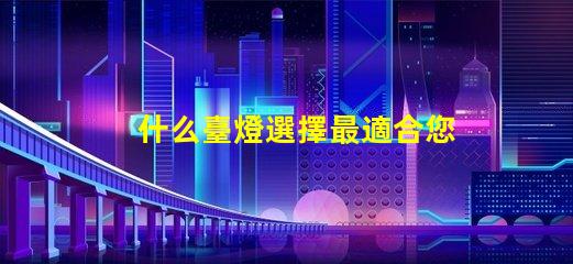 什么臺燈選擇最適合您需求的臺燈類型