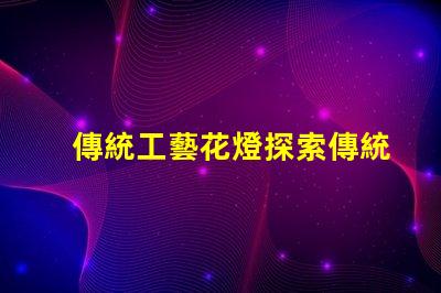 傳統工藝花燈探索傳統工藝花燈的魅力與價值