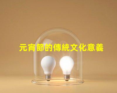 元宵節的傳統文化意義是什么揭開元宵節的歷史與習俗