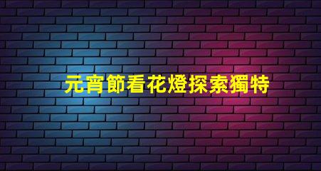 元宵節看花燈探索獨特花燈創造的節日魅力