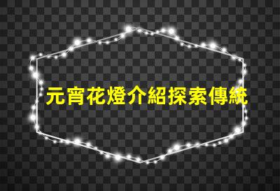 元宵花燈介紹探索傳統文化中的燈籠藝術