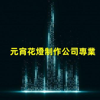 元宵花燈制作公司專業定制花燈的選擇指南