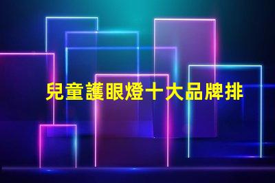 兒童護眼燈十大品牌排名深度解析如何選擇優質護眼燈
