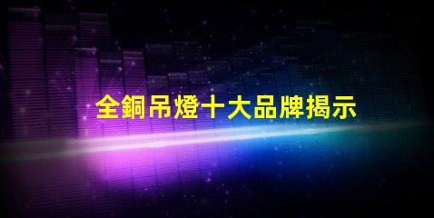 全銅吊燈十大品牌揭示行業內最受歡迎的選擇