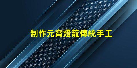 制作元宵燈籠傳統手工藝與現代設計的完美結合
