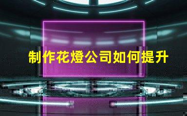 制作花燈公司如何提升花燈制作的市場競爭力