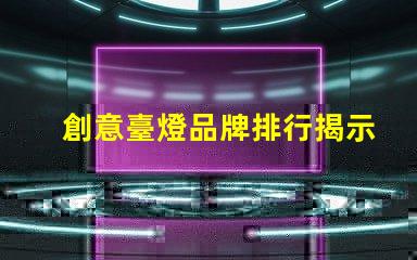 創意臺燈品牌排行揭示最受歡迎的燈具選擇