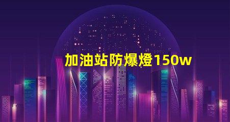 加油站防爆燈150w安全照明的最佳選擇,你準備好了嗎